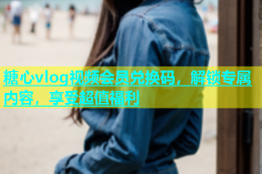 糖心vlog视频会员兑换码，解锁专属内容，享受超值福利