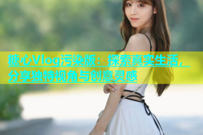 糖心Vlog污染版：探索真实生活，分享独特视角与创意灵感
