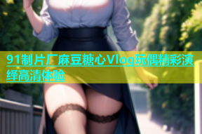 91制片厂麻豆糖心Vlog玩偶精彩演绎高清体验