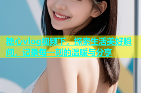 糖心vlog视频下，探索生活美好瞬间，记录每一刻的温暖与分享