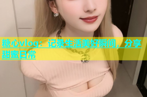 糖心vlog：记录生活美好瞬间，分享甜蜜日常