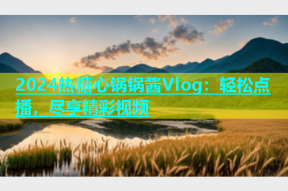 2024热糖心锅锅酱Vlog：轻松点播，尽享精彩视频