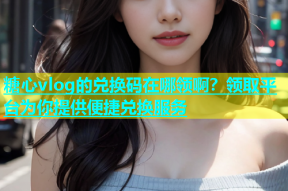 糖心vlog的兑换码在哪领啊？领取平台为你提供便捷兑换服务