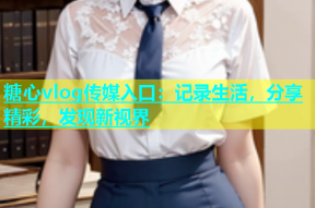 糖心vlog传媒入口：记录生活，分享精彩，发现新视界