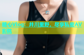 糖心Vlog：井川里野，尽享私密AV影院