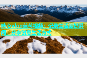 糖心vlog蓝莓视频：记录生活美好瞬间，分享创意生活方式