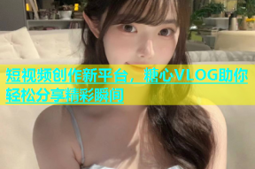 短视频创作新平台，糖心VLOG助你轻松分享精彩瞬间