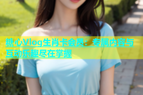 糖心Vlog生肖卡会员：专属内容与互动乐趣尽在掌握