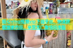 糖心vlog视频vip下载平台，快速获取独家内容，享受无广告畅玩体验