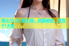 糖心VLOG董小姐：欲望解密，尽在91大赛