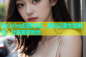 糖心vlog扫码凭证，轻松记录生活瞬间，分享美好时光