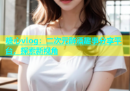 糖心vlog：二次元醉酒趣事分享平台，探索新视角