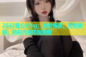 2022糖心Vlog：免费畅享，无需破解，精彩内容即刻拥有