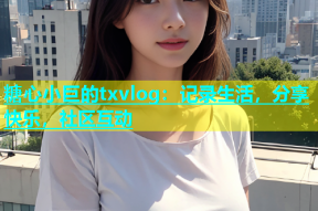 糖心小巨的txvlog：记录生活，分享快乐，社区互动