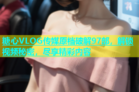 糖心VLOG传媒原档破解97部，解锁视频秘密，尽享精彩内容