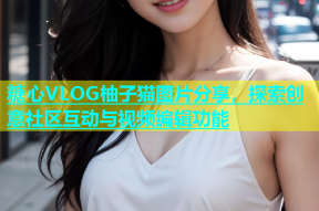 糖心VLOG柚子猫图片分享，探索创意社区互动与视频编辑功能
