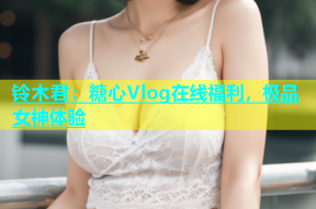 铃木君：糖心Vlog在线福利，极品女神体验