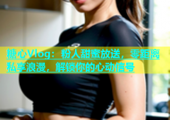 糖心Vlog：粉人甜蜜放送，零距离私享浪漫，解锁你的心动信号