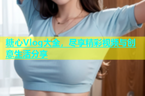 糖心Vlog大全，尽享精彩视频与创意生活分享