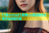 91糖心vlog91貂蝉cos高清创作分享平台体验升级