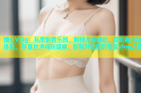 糖心Vlog：私密影音乐园，解锁无限精彩，零距离心动体验，尽享丝滑视听盛宴，即刻开启你的专属Vlog之旅