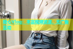 糖心Vlog：丰富视频资源，无广告互动