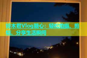 铃木君Vlog糖心：轻松拍摄、剪辑、分享生活瞬间