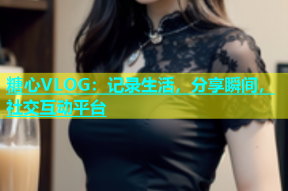 糖心VLOG：记录生活，分享瞬间，社交互动平台