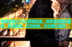 锅锅酱糖心Vlog甜蜜放送，独家资源每日更新，高清画质，沉浸体验，尽在糖心精选