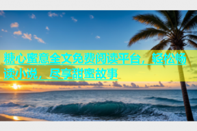 糖心蜜意全文免费阅读平台，轻松畅读小说，尽享甜蜜故事