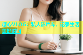糖心VLOG：私人影片库，记录生活美好瞬间