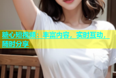 糖心短视频：丰富内容，实时互动，随时分享