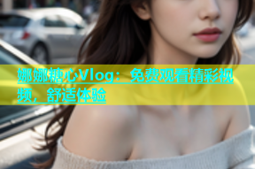 娜娜糖心Vlog：免费观看精彩视频，舒适体验