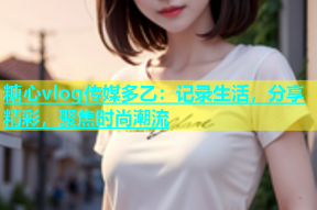糖心vlog传媒多乙：记录生活，分享精彩，聚焦时尚潮流