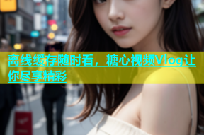 离线缓存随时看，糖心视频Vlog让你尽享精彩