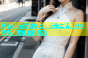 糖心vlog传媒多乙：记录生活，分享精彩，聚焦时尚潮流