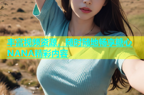丰富视频资源，随时随地畅享糖心NANA精彩内容