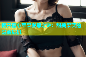 揭开糖心苹果发黑之谜：甜美果实的隐藏危机