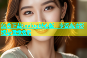 免费下载txvlog糖心版，享受高清影视与便捷搜索