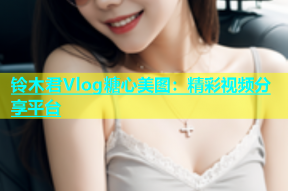 铃木君Vlog糖心美图：精彩视频分享平台