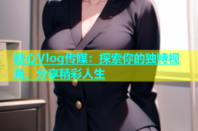 糖心Vlog传媒：探索你的独特视角，分享精彩人生