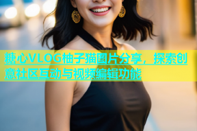 糖心VLOG柚子猫图片分享，探索创意社区互动与视频编辑功能