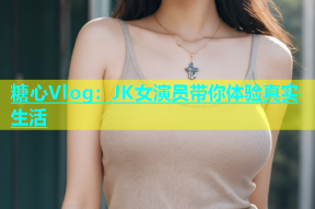 糖心Vlog：JK女演员带你体验真实生活