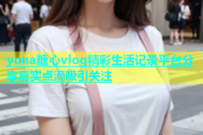 yuna糖心vlog精彩生活记录平台分享真实点滴吸引关注