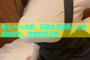糖心vlog合辑：记录生活瞬间，分享美好时光，激发创意灵感