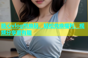 糖心vlog悦换码，轻松兑换福利，视频分享更有趣