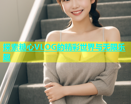 探索糖心VLOG的精彩世界与无限乐趣  第1张