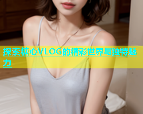 探索糖心VLOG的精彩世界与独特魅力  第2张