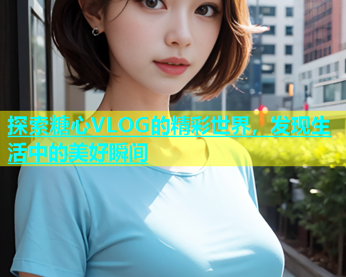 探索糖心VLOG的精彩世界，发现生活中的美好瞬间  第2张