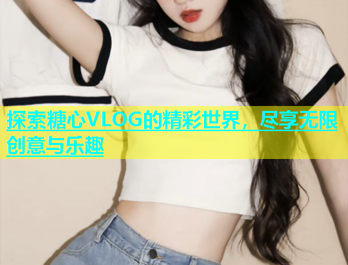 探索糖心VLOG的精彩世界，尽享无限创意与乐趣  第1张